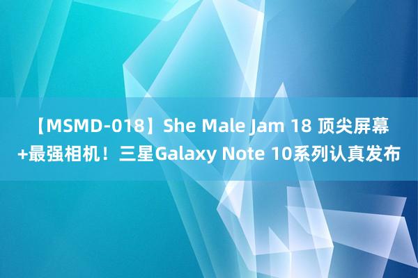 【MSMD-018】She Male Jam 18 顶尖屏幕+最强相机！三星Galaxy Note 10系列认真发布