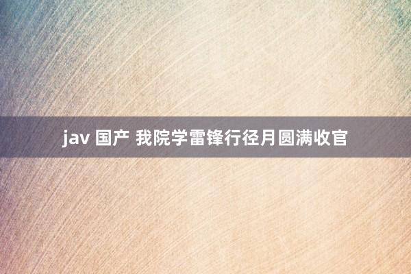 jav 国产 我院学雷锋行径月圆满收官