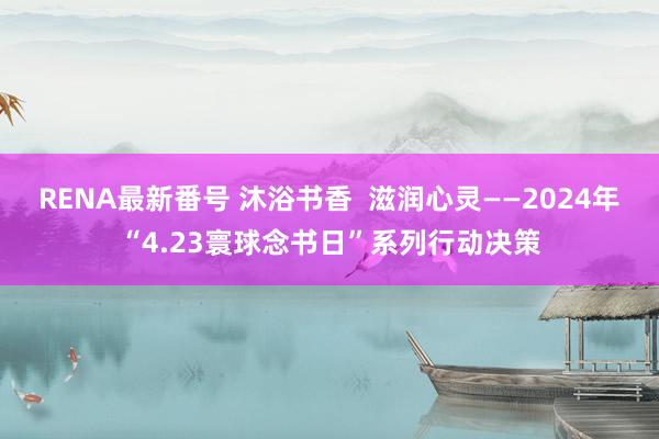 RENA最新番号 沐浴书香  滋润心灵——2024年“4.23寰球念书日”系列行动决策