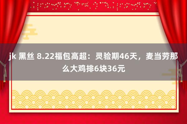 jk 黑丝 8.22福包高超：灵验期46天，麦当劳那么大鸡排6块36元