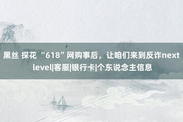 黑丝 探花 “618”网购事后，让咱们来到反诈next level|客服|银行卡|个东说念主信息