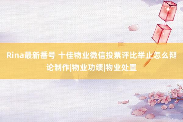 Rina最新番号 十佳物业微信投票评比举止怎么辩论制作|物业功绩|物业处置