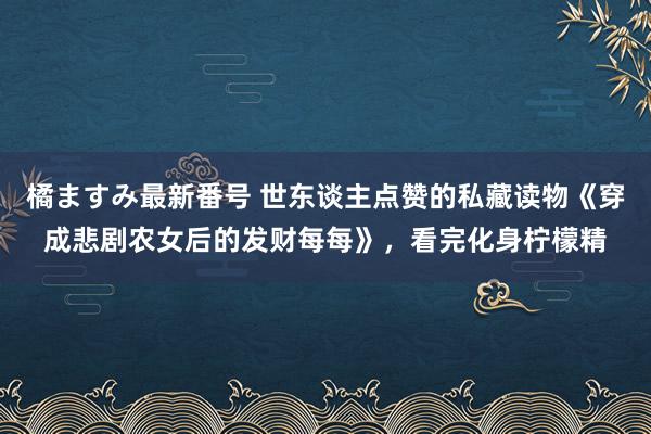 橘ますみ最新番号 世东谈主点赞的私藏读物《穿成悲剧农女后的发财每每》，看完化身柠檬精