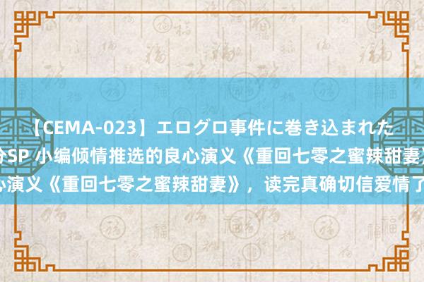 【CEMA-023】エログロ事件に巻き込まれた 人妻たちの昭和史 210分SP 小编倾情推选的良心演义《重回七零之蜜辣甜妻》，读完真确切信爱情了！