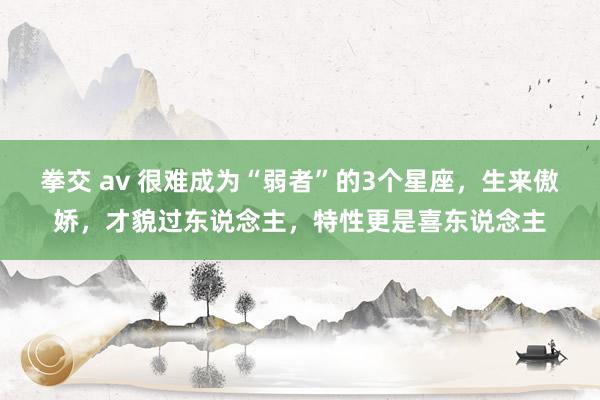 拳交 av 很难成为“弱者”的3个星座，生来傲娇，才貌过东说念主，特性更是喜东说念主