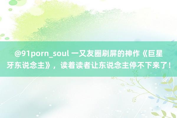 @91porn_soul 一又友圈刷屏的神作《巨星牙东说念主》，读着读者让东说念主停不下来了！