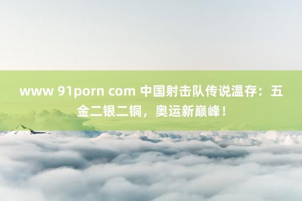 www 91porn com 中国射击队传说温存：五金二银二铜，奥运新巅峰！