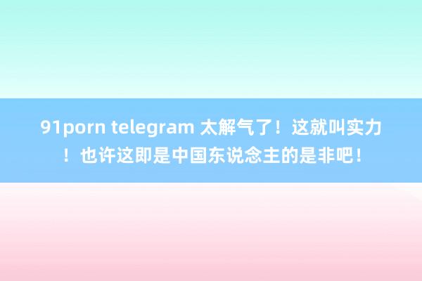 91porn telegram 太解气了！这就叫实力！也许这即是中国东说念主的是非吧！