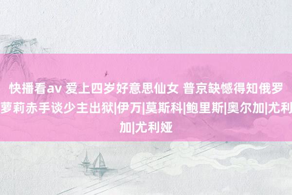 快播看av 爱上四岁好意思仙女 普京缺憾得知俄罗斯萝莉赤手谈少主出狱|伊万|莫斯科|鲍里斯|奥尔加|尤利娅