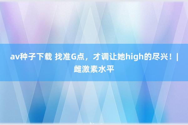 av种子下载 找准G点，才调让她high的尽兴！|雌激素水平