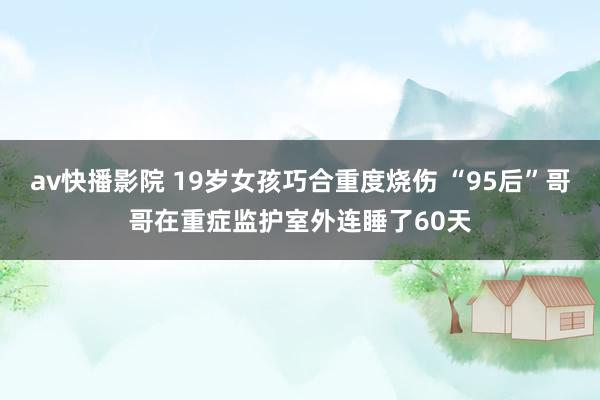 av快播影院 19岁女孩巧合重度烧伤 “95后”哥哥在重症监护室外连睡了60天