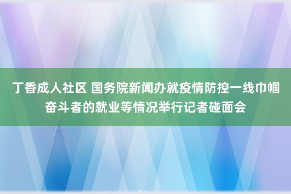 丁香成人社区 国务院新闻办就疫情防控一线巾帼奋斗者的就业等情况举行记者碰面会