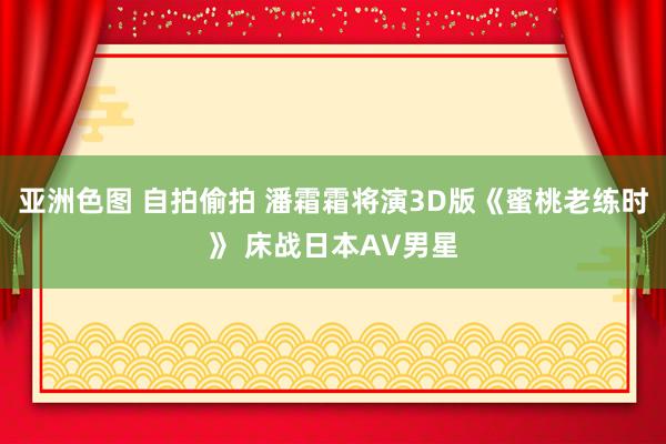 亚洲色图 自拍偷拍 潘霜霜将演3D版《蜜桃老练时》 床战日本AV男星