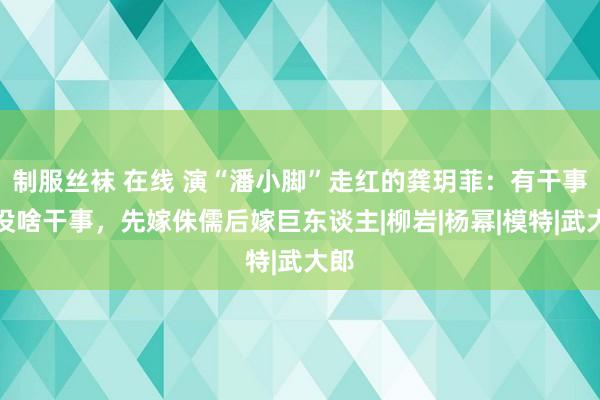 制服丝袜 在线 演“潘小脚”走红的龚玥菲：有干事线没啥干事，先嫁侏儒后嫁巨东谈主|柳岩|杨幂|模特|武大郎