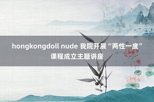 hongkongdoll nude 我院开展“两性一度”课程成立主题讲座