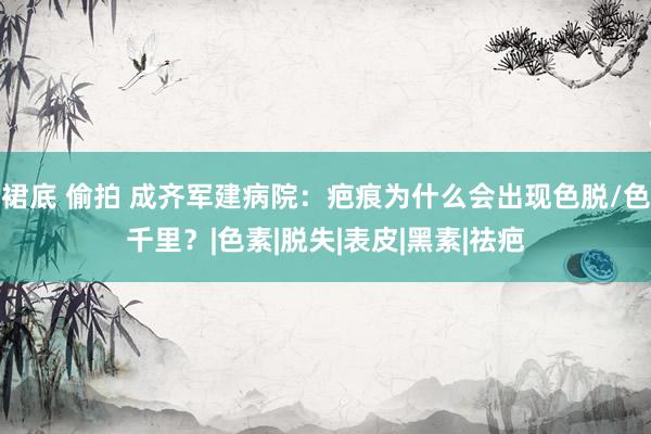 裙底 偷拍 成齐军建病院：疤痕为什么会出现色脱/色千里？|色素|脱失|表皮|黑素|祛疤