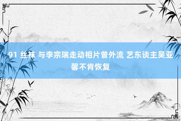 91 丝袜 与李宗瑞走动相片曾外流 艺东谈主吴亚馨不肯恢复