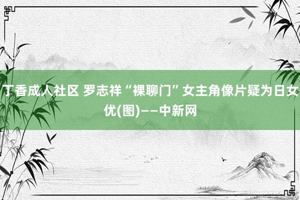 丁香成人社区 罗志祥“裸聊门”女主角像片疑为日女优(图)——中新网