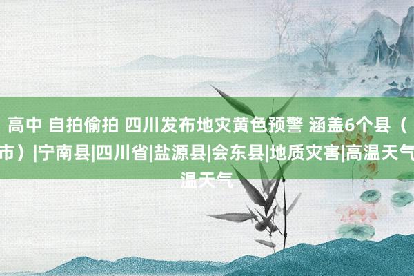 高中 自拍偷拍 四川发布地灾黄色预警 涵盖6个县（市）|宁南县|四川省|盐源县|会东县|地质灾害|高温天气