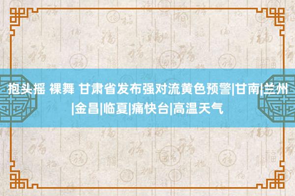 抱头摇 裸舞 甘肃省发布强对流黄色预警|甘南|兰州|金昌|临夏|痛快台|高温天气