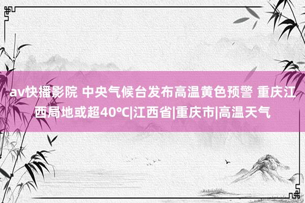 av快播影院 中央气候台发布高温黄色预警 重庆江西局地或超40℃|江西省|重庆市|高温天气