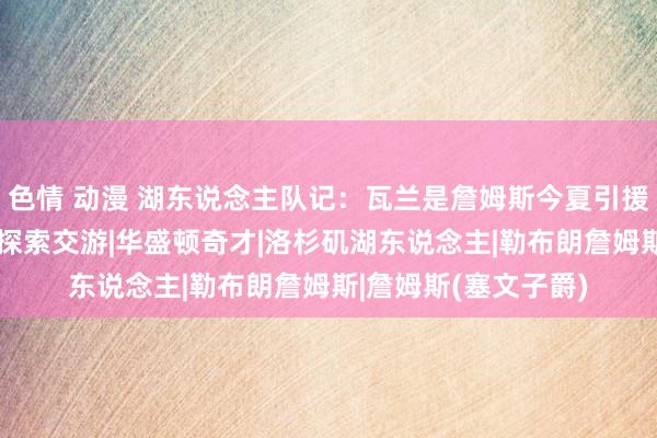 色情 动漫 湖东说念主队记：瓦兰是詹姆斯今夏引援谋略 湖东说念主或探索交游|华盛顿奇才|洛杉矶湖东说念主|勒布朗詹姆斯|詹姆斯(塞文子爵)