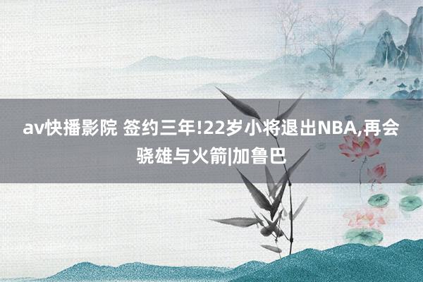 av快播影院 签约三年!22岁小将退出NBA，再会骁雄与火箭|加鲁巴