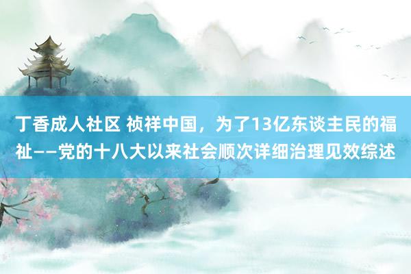 丁香成人社区 祯祥中国，为了13亿东谈主民的福祉——党的十八大以来社会顺次详细治理见效综述