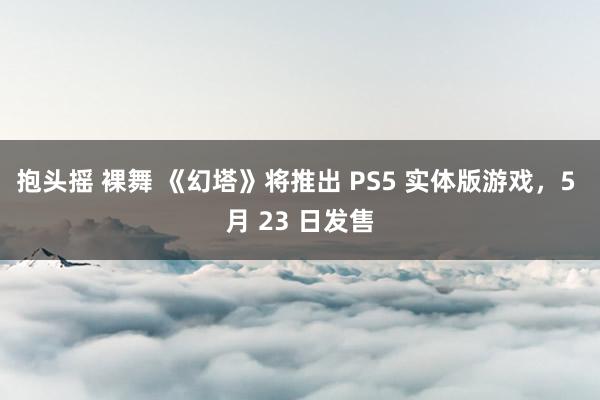 抱头摇 裸舞 《幻塔》将推出 PS5 实体版游戏，5 月 23 日发售