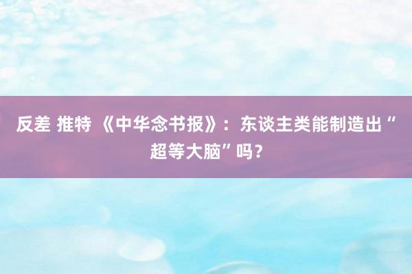 反差 推特 《中华念书报》：东谈主类能制造出“超等大脑”吗？