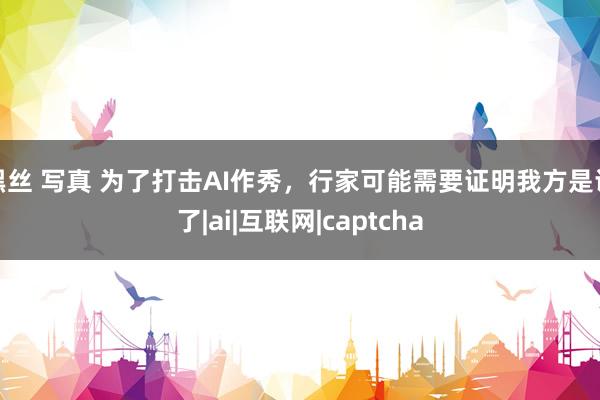 黑丝 写真 为了打击AI作秀，行家可能需要证明我方是谁了|ai|互联网|captcha