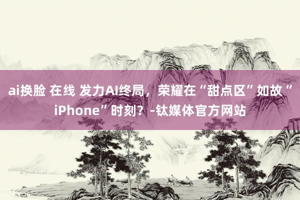 ai换脸 在线 发力AI终局，荣耀在“甜点区”如故“iPhone”时刻？-钛媒体官方网站