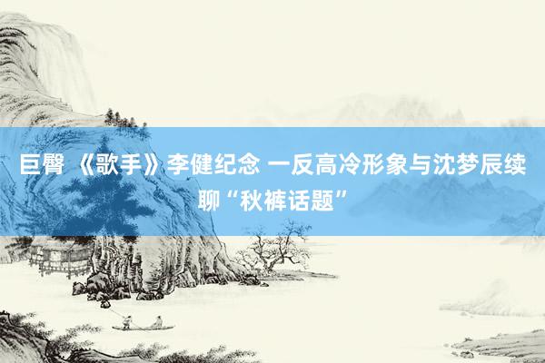 巨臀 《歌手》李健纪念 一反高冷形象与沈梦辰续聊“秋裤话题”