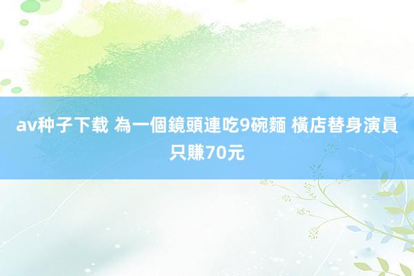 av种子下载 為一個鏡頭連吃9碗麵 橫店替身演員只賺70元