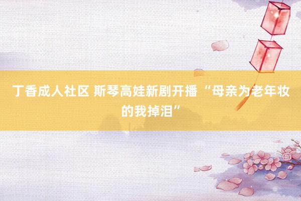 丁香成人社区 斯琴高娃新剧开播 “母亲为老年妆的我掉泪”