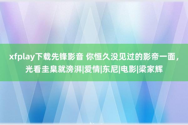 xfplay下载先锋影音 你恒久没见过的影帝一面，光看圭臬就滂湃|爱情|东尼|电影|梁家辉