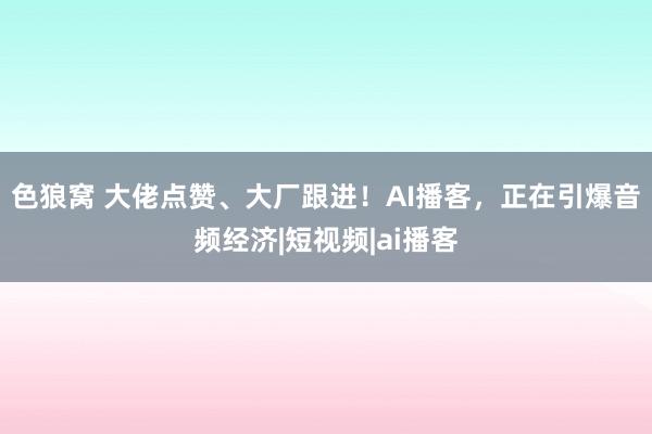 色狼窝 大佬点赞、大厂跟进！AI播客，正在引爆音频经济|短视频|ai播客