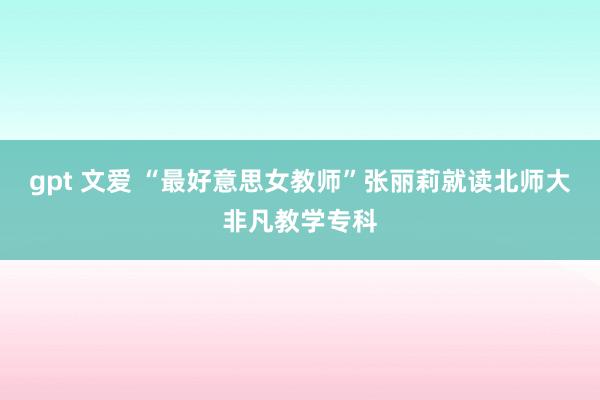 gpt 文爱 “最好意思女教师”张丽莉就读北师大非凡教学专科