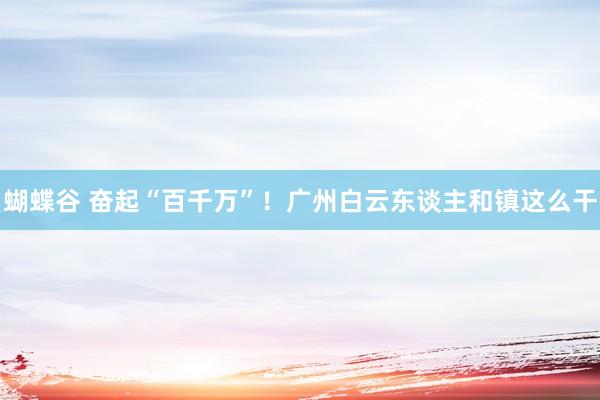 蝴蝶谷 奋起“百千万”！广州白云东谈主和镇这么干