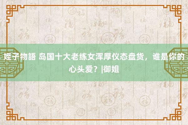 姪子物語 岛国十大老练女浑厚仪态盘货，谁是你的心头爱？|御姐