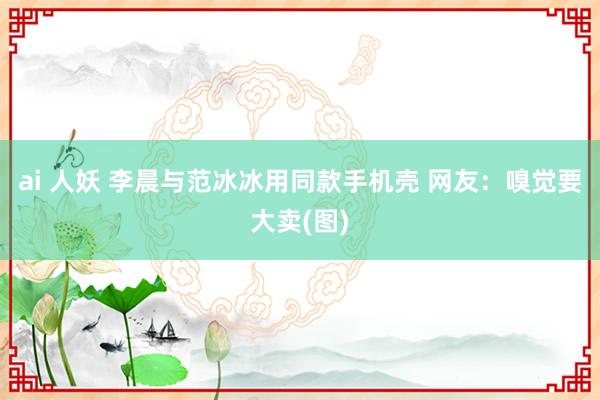 ai 人妖 李晨与范冰冰用同款手机壳 网友：嗅觉要大卖(图)