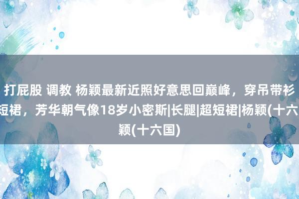 打屁股 调教 杨颖最新近照好意思回巅峰，穿吊带衫配短裙，芳华朝气像18岁小密斯|长腿|超短裙|杨颖(十六国)