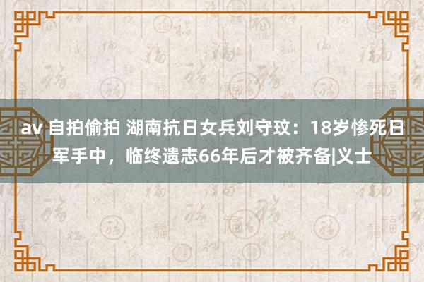 av 自拍偷拍 湖南抗日女兵刘守玟：18岁惨死日军手中，临终遗志66年后才被齐备|义士