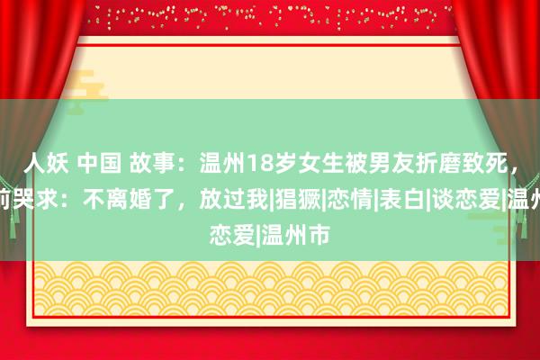 人妖 中国 故事：温州18岁女生被男友折磨致死，生前哭求：不离婚了，放过我|猖獗|恋情|表白|谈恋爱|温州市