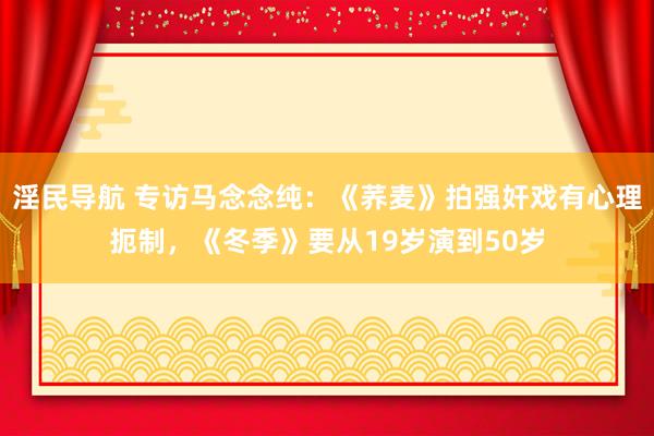 淫民导航 专访马念念纯：《荞麦》拍强奸戏有心理扼制，《冬季》要从19岁演到50岁