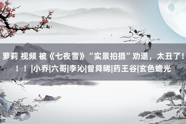 萝莉 视频 被《七夜雪》“实景拍摄”劝退，太丑了！！！|小乔|六哥|李沁|曾舜晞|药王谷|玄色蟾光