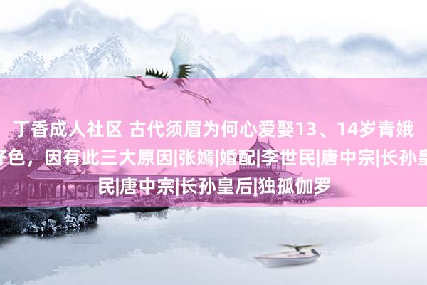 丁香成人社区 古代须眉为何心爱娶13、14岁青娥？并非他们好色，因有此三大原因|张嫣|婚配|李世民|唐中宗|长孙皇后|独孤伽罗