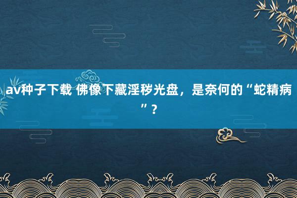 av种子下载 佛像下藏淫秽光盘，是奈何的“蛇精病”？