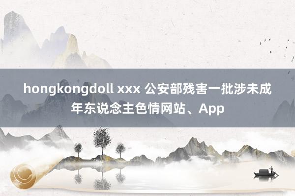 hongkongdoll xxx 公安部残害一批涉未成年东说念主色情网站、App