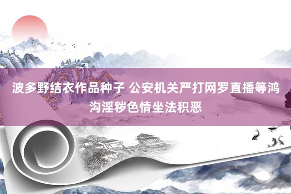 波多野结衣作品种子 公安机关严打网罗直播等鸿沟淫秽色情坐法积恶